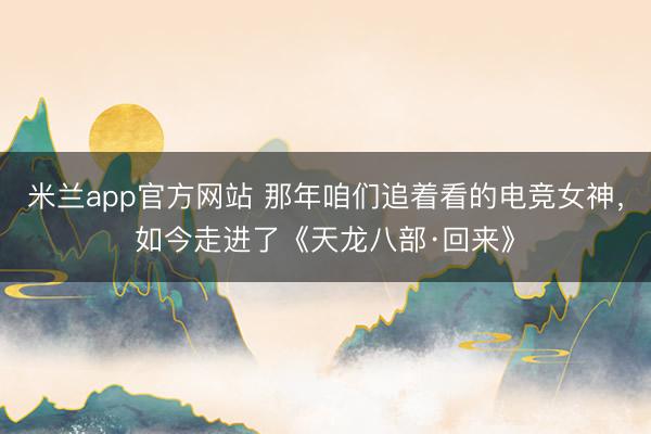 米兰app官方网站 那年咱们追着看的电竞女神，如今走进了《天龙八部·回来》