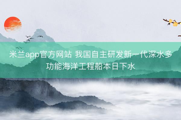 米兰app官方网站 我国自主研发新一代深水多功能海洋工程船本日下水