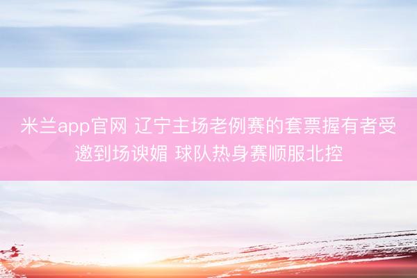 米兰app官网 辽宁主场老例赛的套票握有者受邀到场谀媚 球队热身赛顺服北控