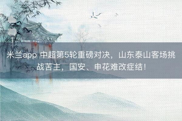 米兰app 中超第5轮重磅对决，山东泰山客场挑战苦主，国安、申花难改症结！