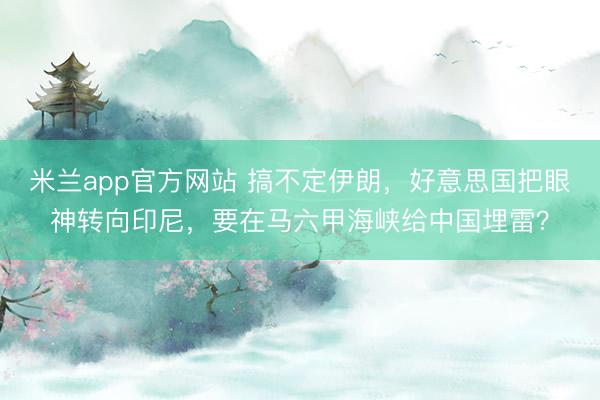 米兰app官方网站 搞不定伊朗，好意思国把眼神转向印尼，要在