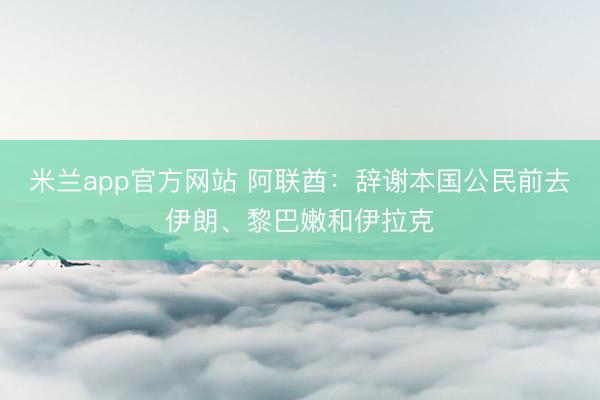 米兰app官方网站 阿联酋：辞谢本国公民前去伊朗、黎巴嫩和伊
