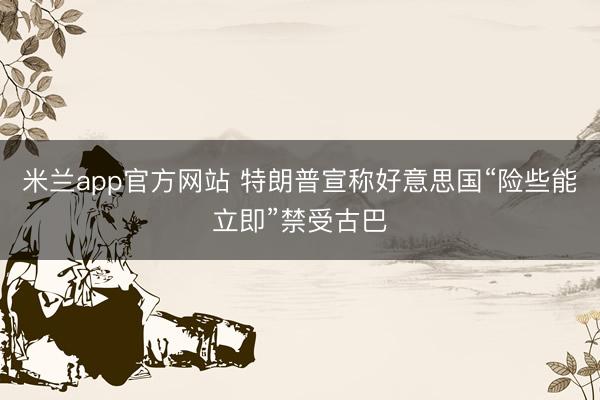米兰app官方网站 特朗普宣称好意思国“险些能立即”禁受古巴
