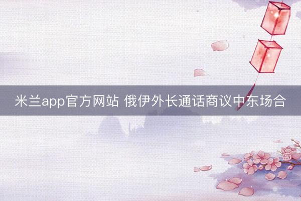 米兰app官方网站 俄伊外长通话商议中东场合