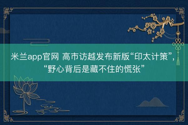 米兰app官网 高市访越发布新版“印太计策”, “野心背后是藏不住的慌张”